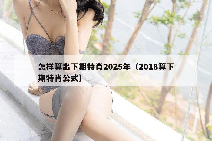 怎样算出下期特肖2025年（2018算下期特肖公式）